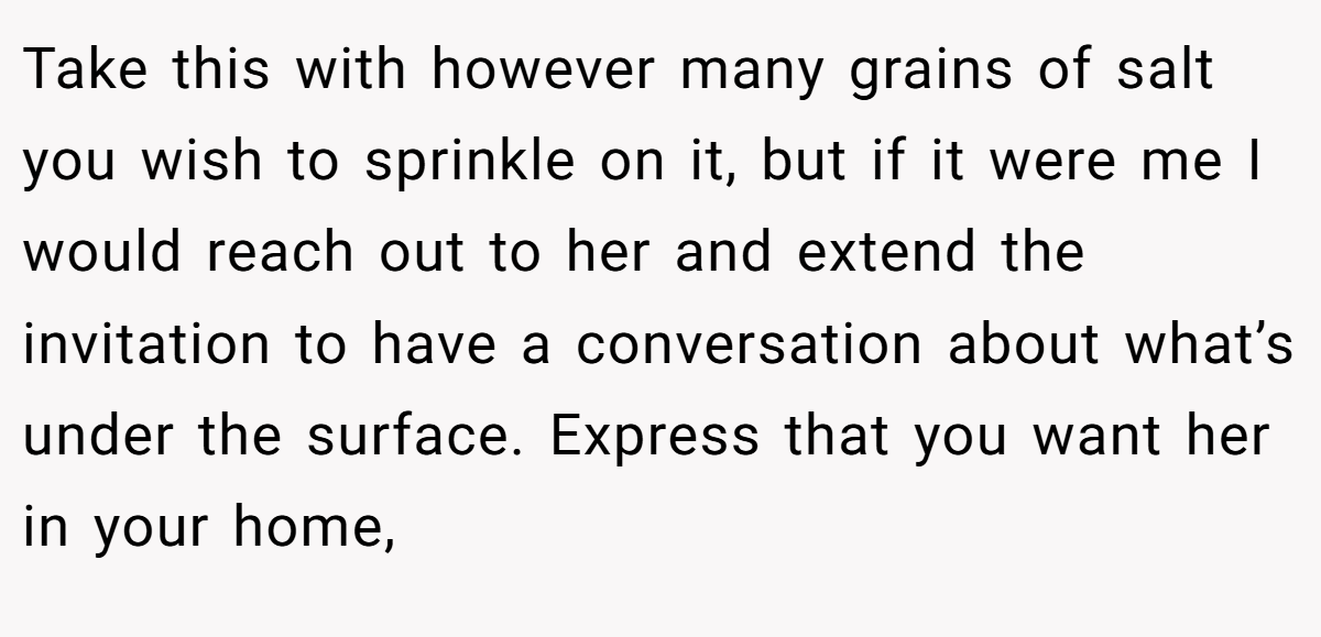 Take this with however many grains of salt you wish to sprinkle on it, but if it were me I would reach out to her and extend the invitation to have a conversation about what’s under the surface. Express that you want her in your home,