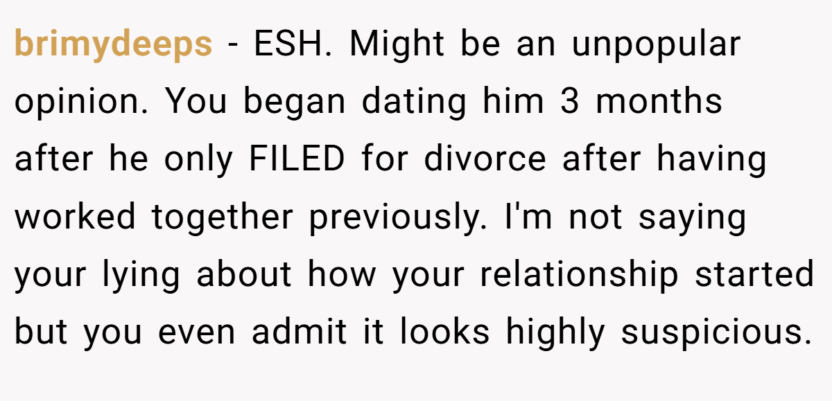 brimydeeps − ESH. Might be an unpopular opinion. You began dating him 3 months after he only FILED for divorce after having worked together previously. I'm not saying your lying about how your relationship started but you even admit it looks highly suspicious.