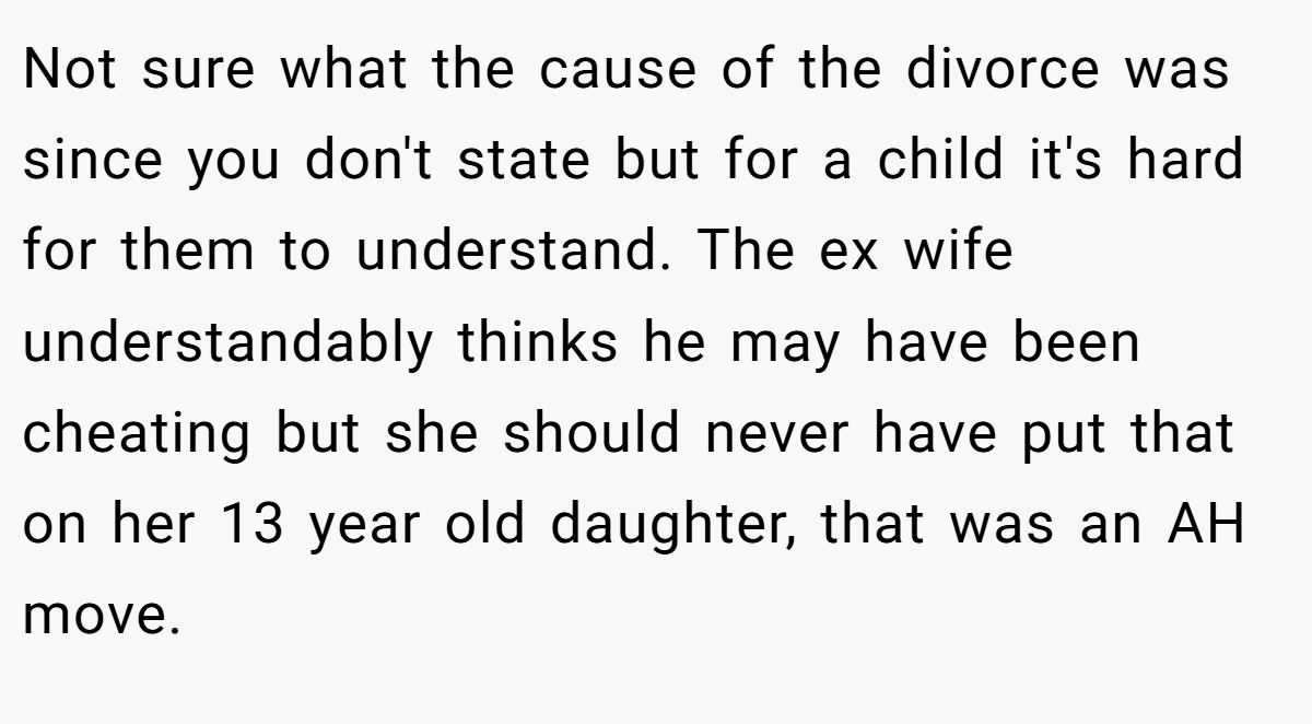 Not sure what the cause of the divorce was since you don't state but for a child it's hard for them to understand. The ex wife understandably thinks he may have been cheating but she should never have put that on her 13 year old daughter, that was an AH move.