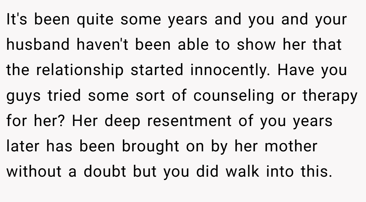 It's been quite some years and you and your husband haven't been able to show her that the relationship started innocently. Have you guys tried some sort of counseling or therapy for her? Her deep resentment of you years later has been brought on by her mother without a doubt but you did walk into this.
