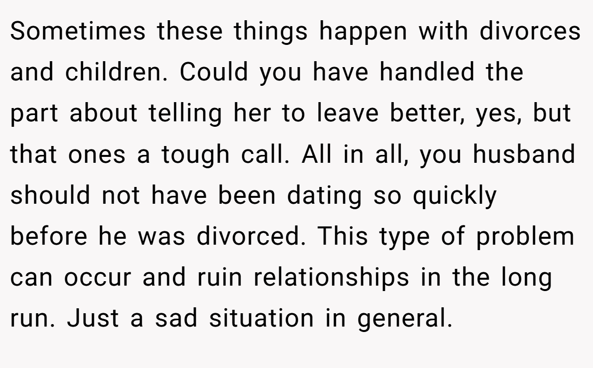 Sometimes these things happen with divorces and children. Could you have handled the part about telling her to leave better, yes, but that ones a tough call. All in all, you husband should not have been dating so quickly before he was divorced. This type of problem can occur and ruin relationships in the long run. Just a sad situation in general.