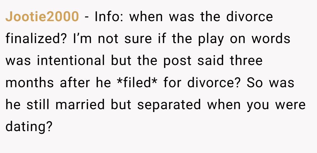 Jootie2000 − Info: when was the divorce finalized? I’m not sure if the play on words was intentional but the post said three months after he *filed* for divorce? So was he still married but separated when you were dating?