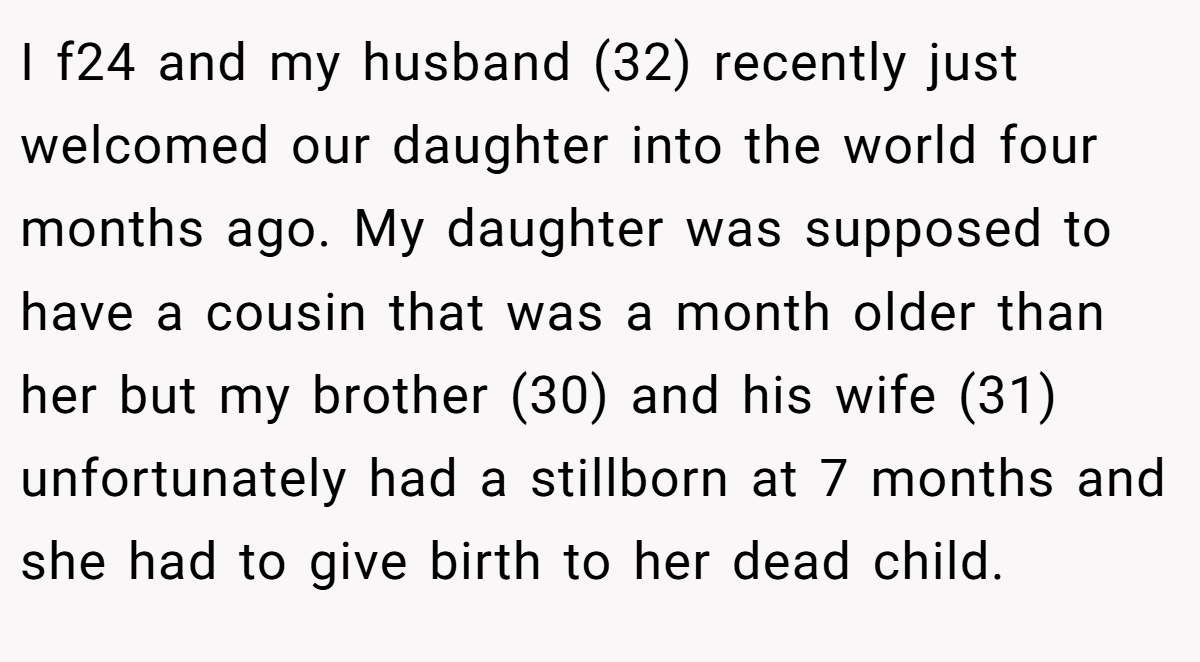 I f24 and my husband (32) recently just welcomed our daughter into the world four months ago. My daughter was supposed to have a cousin that was a month older than her but my brother (30) and his wife (31) unfortunately had a stillborn at 7 months and she had to give birth to her dead child.