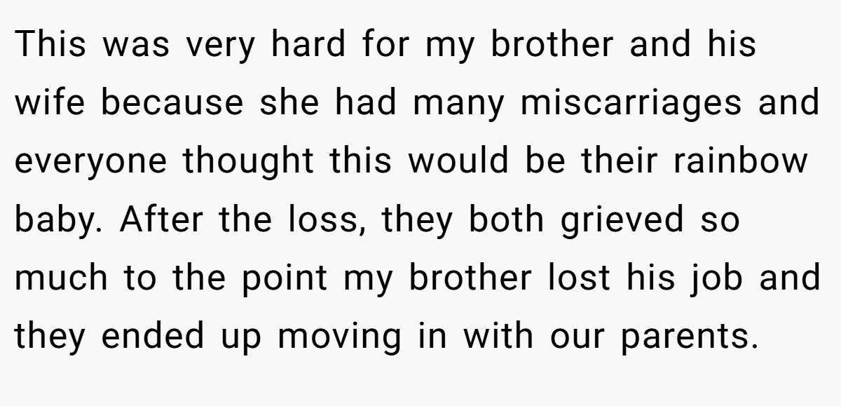 This was very hard for my brother and his wife because she had many miscarriages and everyone thought this would be their rainbow baby. After the loss, they both grieved so much to the point my brother lost his job and they ended up moving in with our parents.