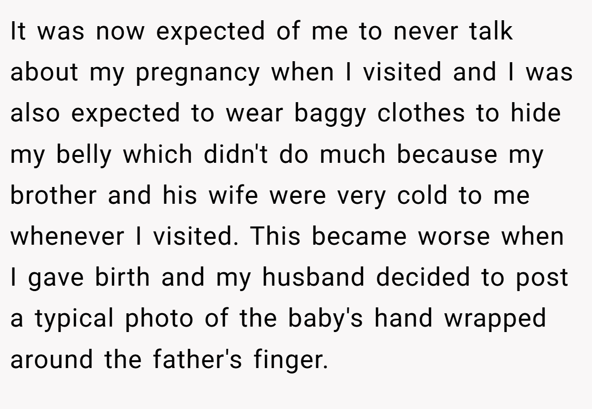 It was now expected of me to never talk about my pregnancy when I visited and I was also expected to wear baggy clothes to hide my belly which didn't do much because my brother and his wife were very cold to me whenever I visited. This became worse when I gave birth and my husband decided to post a typical photo of the baby's hand wrapped around the father's finger.