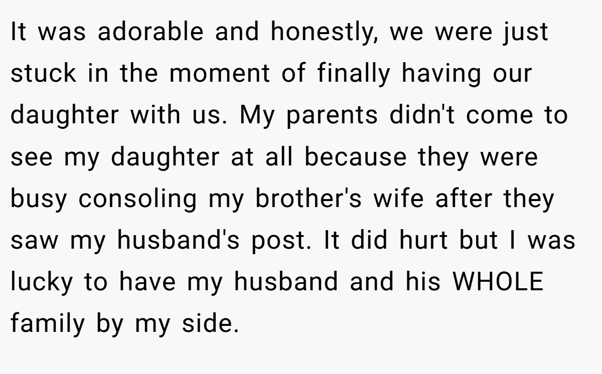 It was adorable and honestly, we were just stuck in the moment of finally having our daughter with us. My parents didn't come to see my daughter at all because they were busy consoling my brother's wife after they saw my husband's post. It did hurt but I was lucky to have my husband and his WHOLE family by my side.