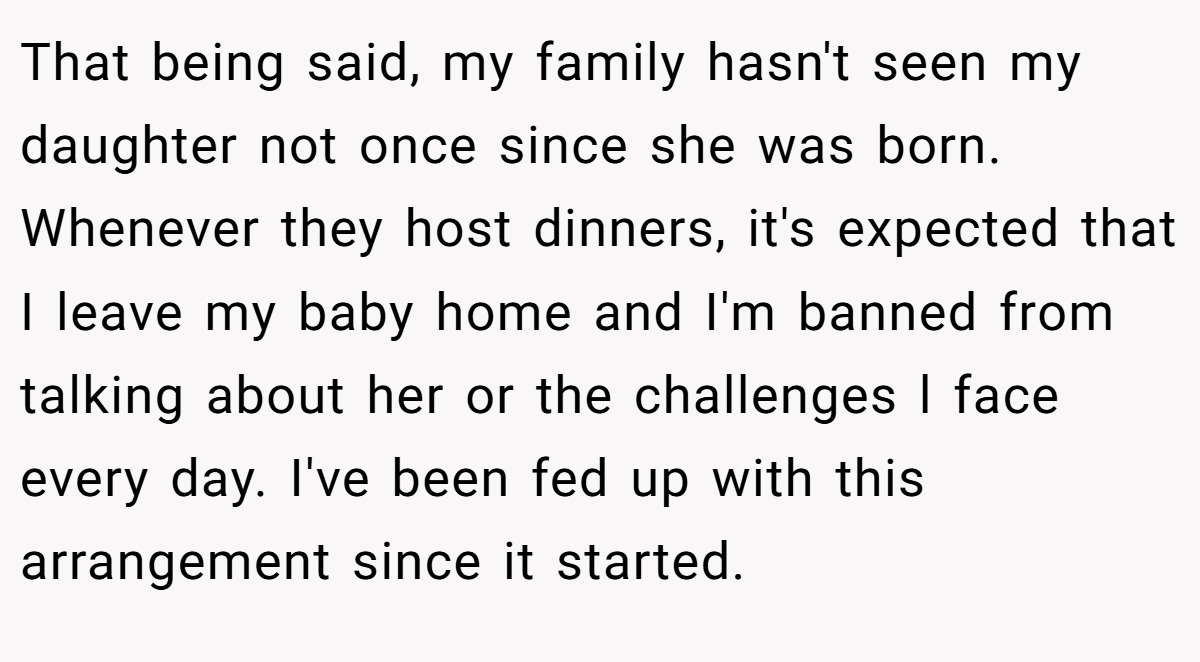 That being said, my family hasn't seen my daughter not once since she was born. Whenever they host dinners, it's expected that I leave my baby home and I'm banned from talking about her or the challenges l face every day. I've been fed up with this arrangement since it started.