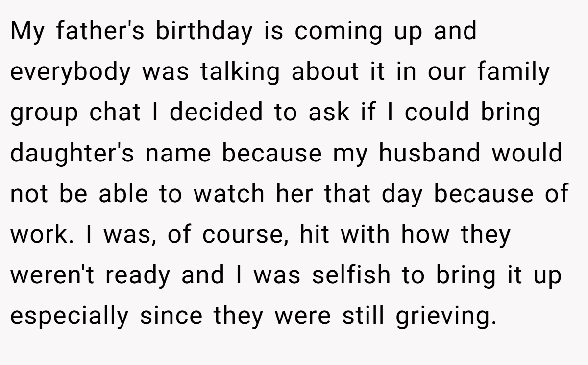 My father's birthday is coming up and everybody was talking about it in our family group chat I decided to ask if I could bring daughter's name because my husband would not be able to watch her that day because of work. I was, of course, hit with how they weren't ready and I was selfish to bring it up especially since they were still grieving.