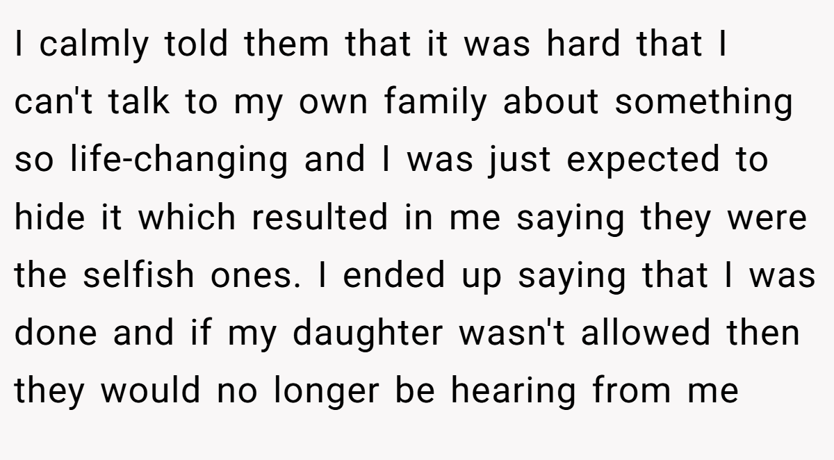 I calmly told them that it was hard that I can't talk to my own family about something so life-changing and I was just expected to hide it which resulted in me saying they were the selfish ones. I ended up saying that I was done and if my daughter wasn't allowed then they would no longer be hearing from me