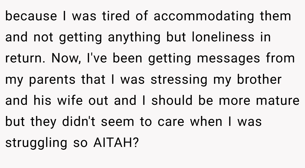 because I was tired of accommodating them and not getting anything but loneliness in return. Now, I've been getting messages from my parents that I was stressing my brother and his wife out and I should be more mature but they didn't seem to care when I was struggling so AITAH?