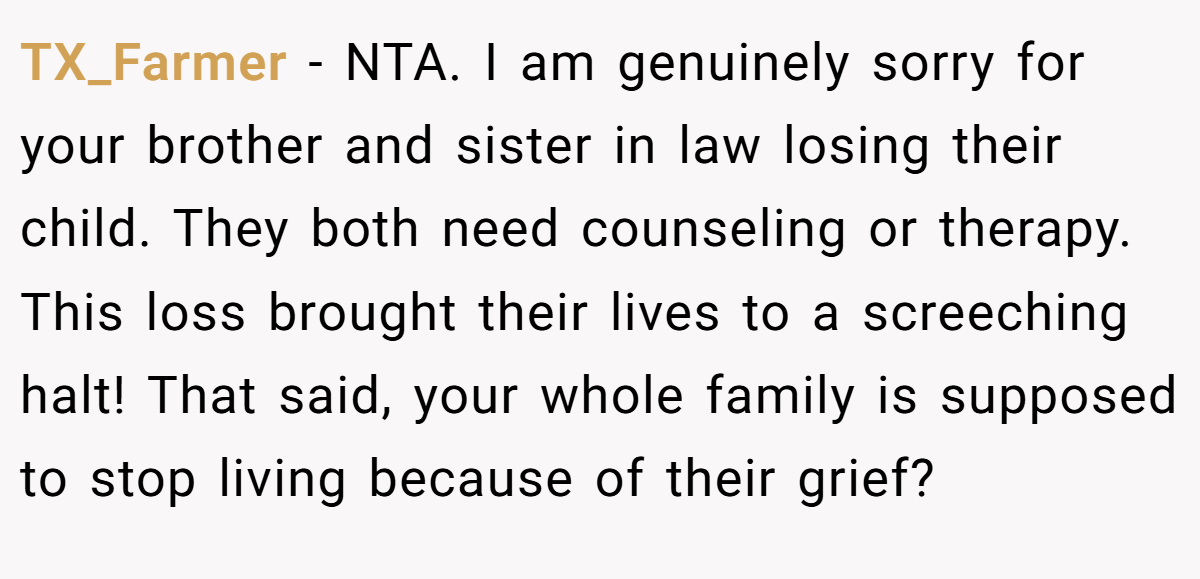 TX_Farmer - NTA. I am genuinely sorry for your brother and sister in law losing their child. They both need counseling or therapy. This loss brought their lives to a screeching halt! That said, your whole family is supposed to stop living because of their grief?