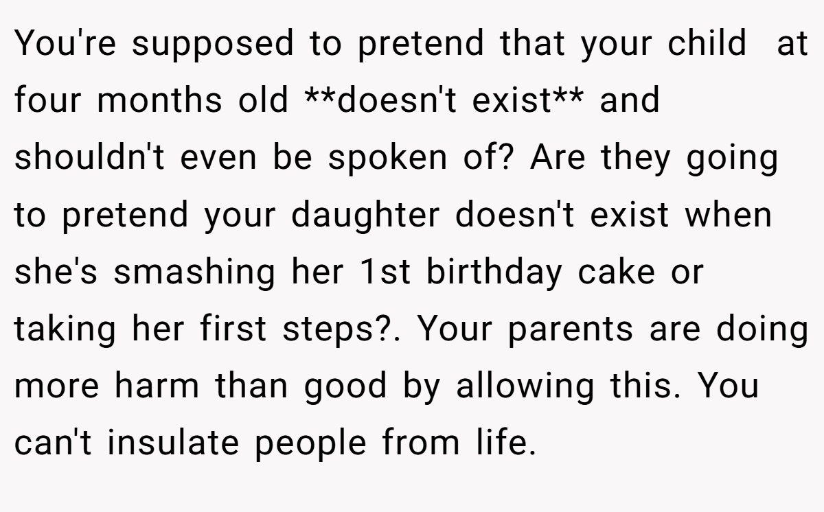 You're supposed to pretend that your child  at four months old **doesn't exist** and shouldn't even be spoken of? Are they going to pretend your daughter doesn't exist when she's smashing her 1st birthday cake or taking her first steps?. Your parents are doing more harm than good by allowing this. You can't insulate people from life.