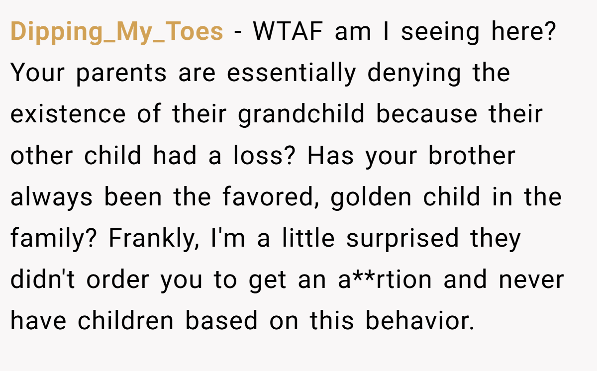 Dipping_My_Toes - WTAF am I seeing here? Your parents are essentially denying the existence of their grandchild because their other child had a loss? Has your brother always been the favored, golden child in the family? Frankly, I'm a little surprised they didn't order you to get an a**rtion and never have children based on this behavior.