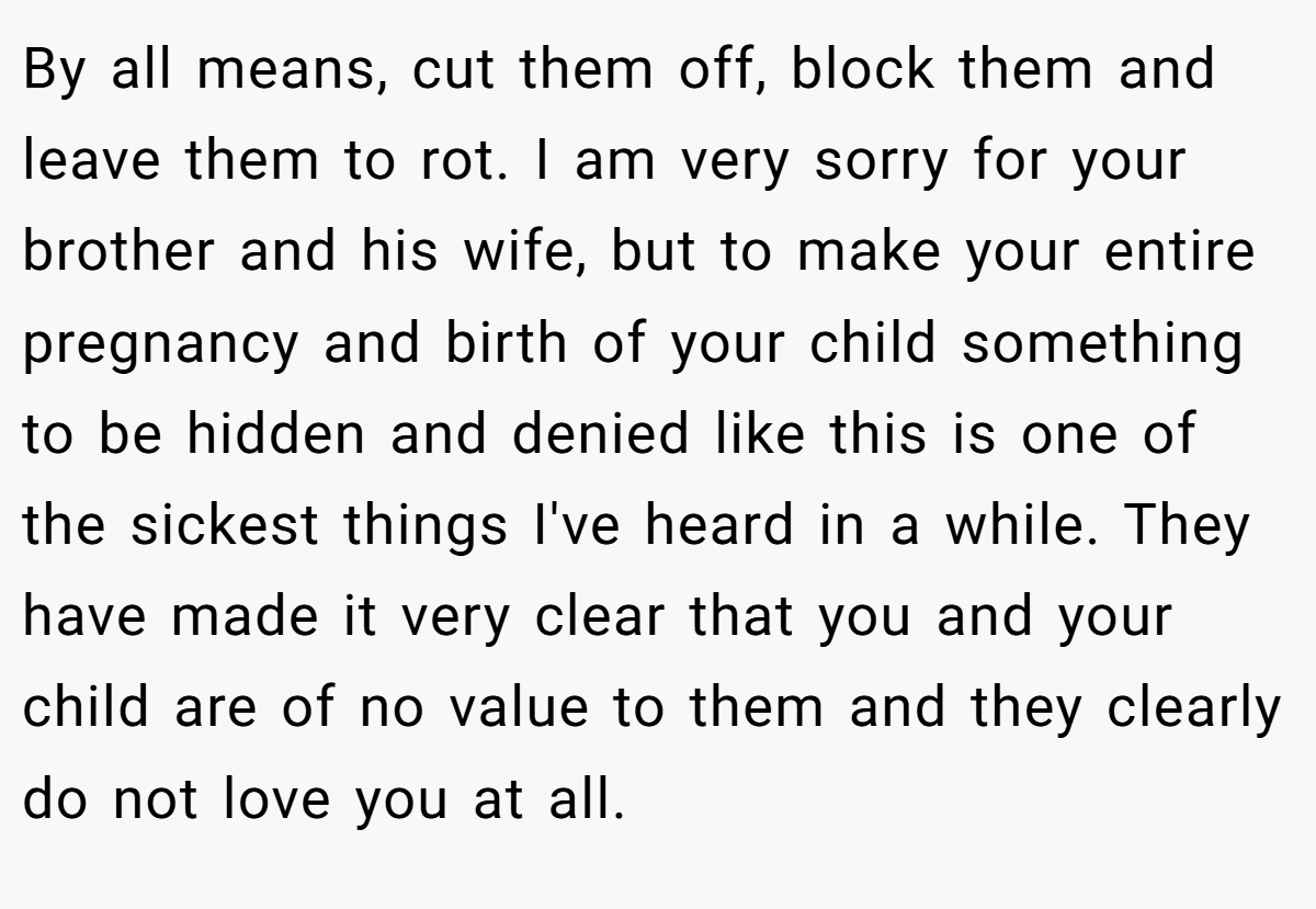 By all means, cut them off, block them and leave them to rot. I am very sorry for your brother and his wife, but to make your entire pregnancy and birth of your child something to be hidden and denied like this is one of the sickest things I've heard in a while. They have made it very clear that you and your child are of no value to them and they clearly do not love you at all.