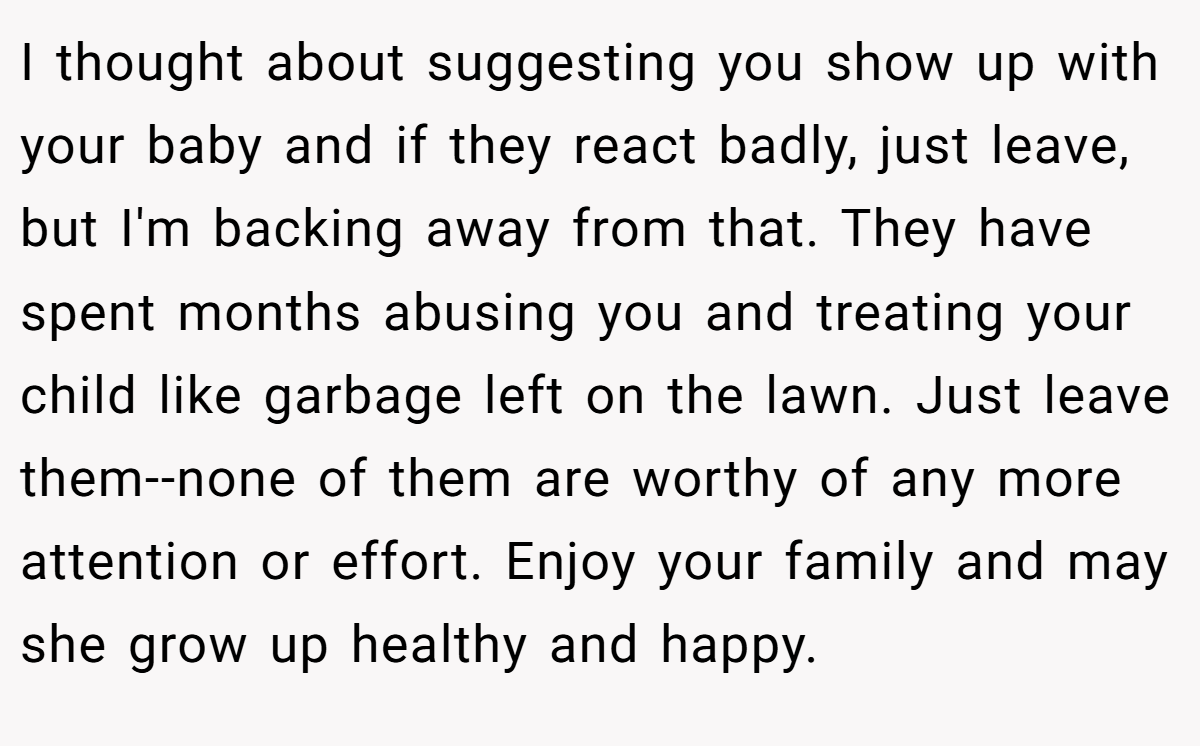 I thought about suggesting you show up with your baby and if they react badly, just leave, but I'm backing away from that. They have spent months abusing you and treating your child like garbage left on the lawn. Just leave them--none of them are worthy of any more attention or effort. Enjoy your family and may she grow up healthy and happy.