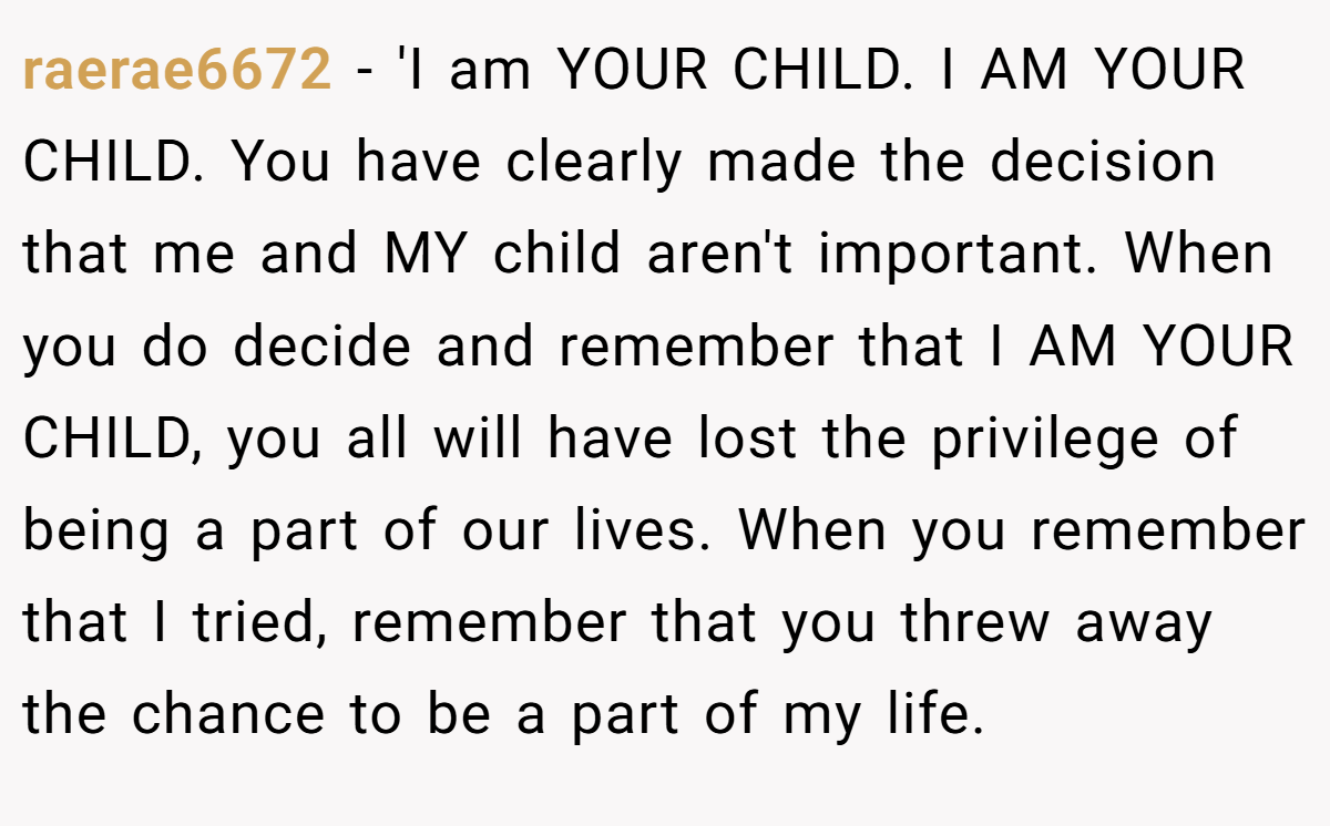 raerae6672 - 'I am YOUR CHILD. I AM YOUR CHILD. You have clearly made the decision that me and MY child aren't important. When you do decide and remember that I AM YOUR CHILD, you all will have lost the privilege of being a part of our lives. When you remember that I tried, remember that you threw away the chance to be a part of my life.