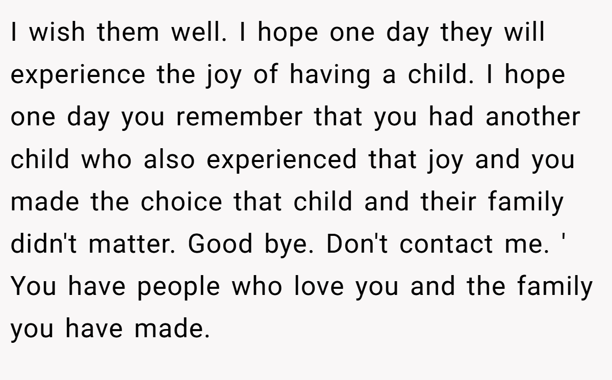 I wish them well. I hope one day they will experience the joy of having a child. I hope one day you remember that you had another child who also experienced that joy and you made the choice that child and their family didn't matter. Good bye. Don't contact me. ' You have people who love you and the family you have made.