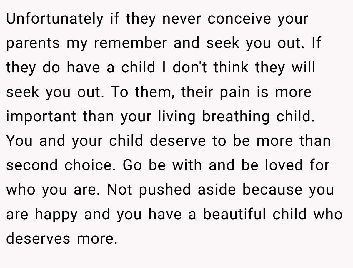 Unfortunately if they never conceive your parents my remember and seek you out. If they do have a child I don't think they will seek you out. To them, their pain is more important than your living breathing child. You and your child deserve to be more than second choice. Go be with and be loved for who you are. Not pushed aside because you are happy and you have a beautiful child who deserves more.
