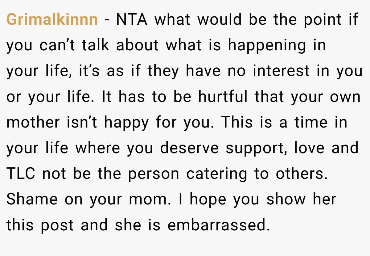 Grimalkinnn - NTA what would be the point if you can’t talk about what is happening in your life, it’s as if they have no interest in you or your life. It has to be hurtful that your own mother isn’t happy for you. This is a time in your life where you deserve support, love and TLC not be the person catering to others. Shame on your mom. I hope you show her this post and she is embarrassed.