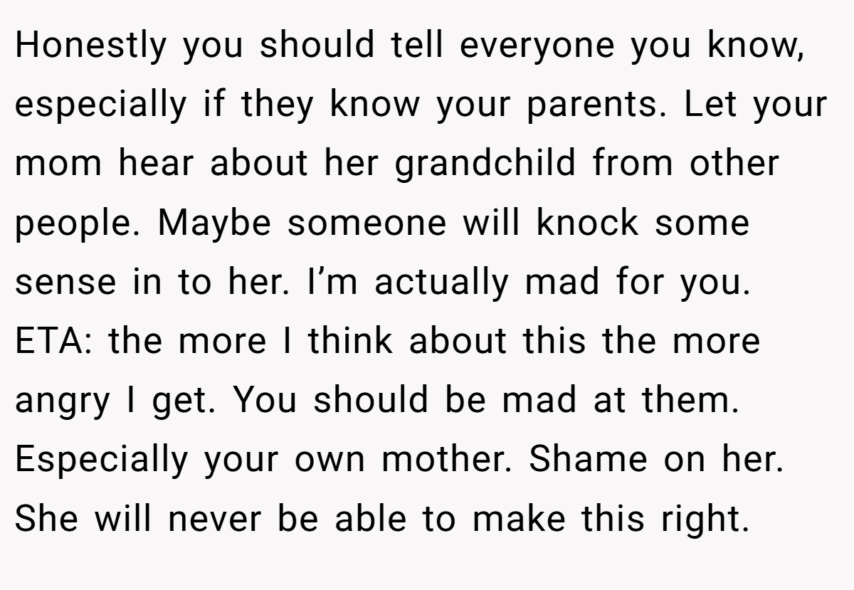Honestly you should tell everyone you know, especially if they know your parents. Let your mom hear about her grandchild from other people. Maybe someone will knock some sense in to her. I’m actually mad for you. ETA: the more I think about this the more angry I get. You should be mad at them. Especially your own mother. Shame on her. She will never be able to make this right.