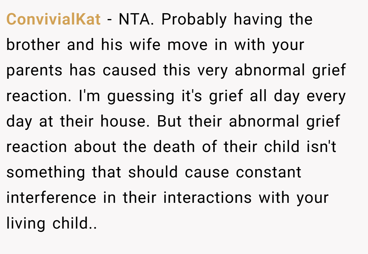 ConvivialKat - NTA. Probably having the brother and his wife move in with your parents has caused this very abnormal grief reaction. I'm guessing it's grief all day every day at their house. But their abnormal grief reaction about the death of their child isn't something that should cause constant interference in their interactions with your living child..