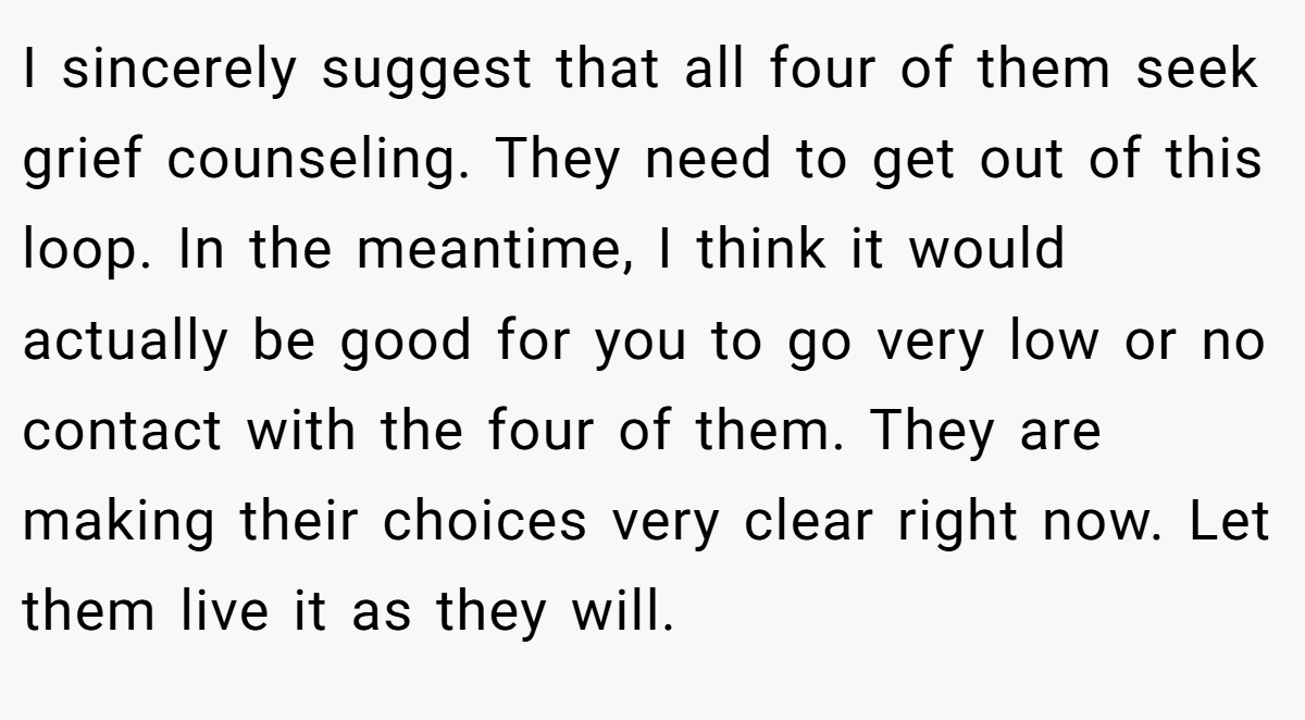 I sincerely suggest that all four of them seek grief counseling. They need to get out of this loop. In the meantime, I think it would actually be good for you to go very low or no contact with the four of them. They are making their choices very clear right now. Let them live it as they will.