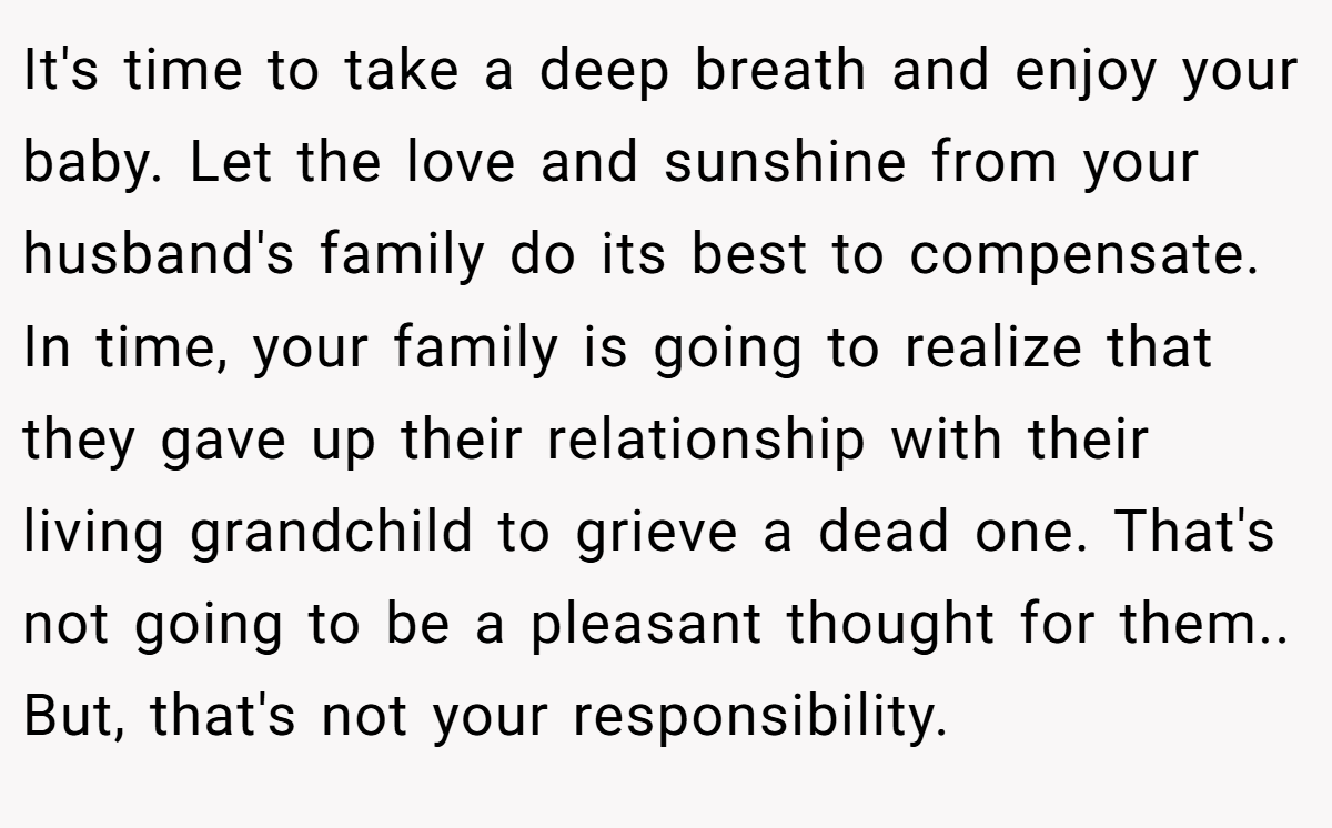It's time to take a deep breath and enjoy your baby. Let the love and sunshine from your husband's family do its best to compensate. In time, your family is going to realize that they gave up their relationship with their living grandchild to grieve a dead one. That's not going to be a pleasant thought for them.. But, that's not your responsibility.