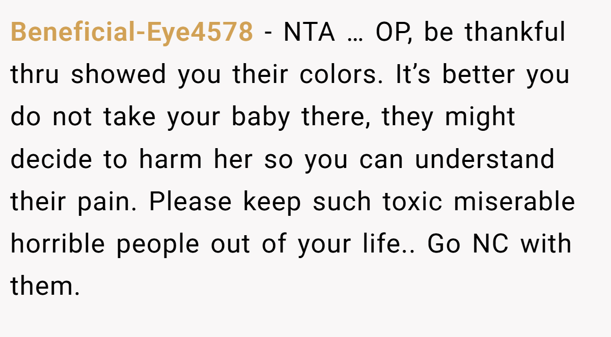 Beneficial-Eye4578 - NTA … OP, be thankful thru showed you their colors. It’s better you do not take your baby there, they might decide to harm her so you can understand their pain. Please keep such toxic miserable horrible people out of your life.. Go NC with them.