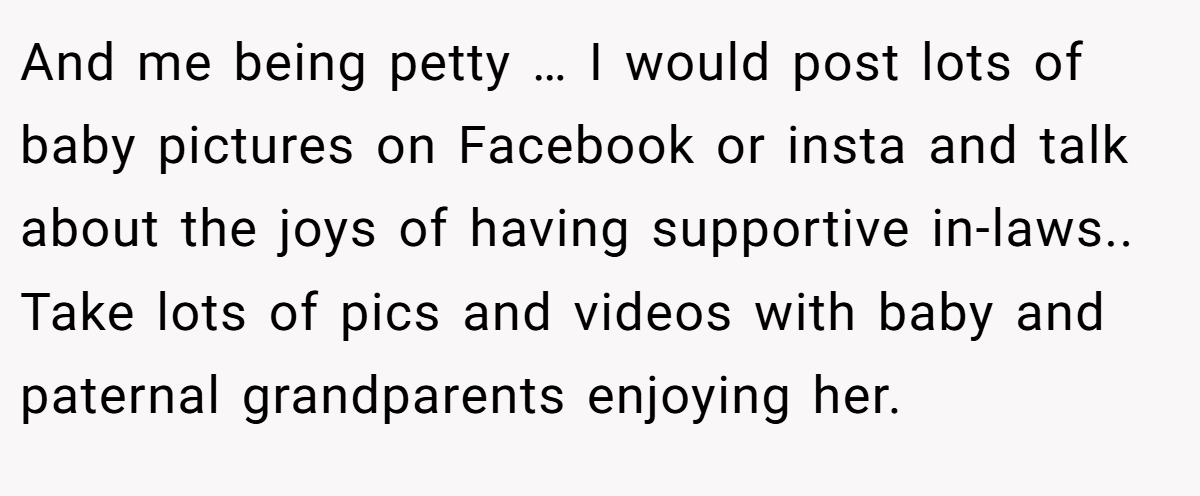 And me being petty … I would post lots of baby pictures on Facebook or insta and talk about the joys of having supportive in-laws.. Take lots of pics and videos with baby and paternal grandparents enjoying her.