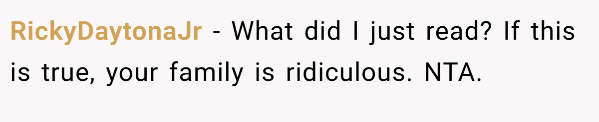 RickyDaytonaJr - What did I just read? If this is true, your family is ridiculous. NTA.
