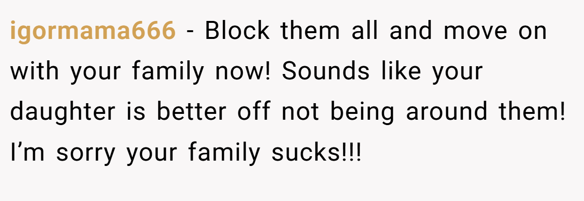 igormama666 - Block them all and move on with your family now! Sounds like your daughter is better off not being around them! I’m sorry your family sucks!!!