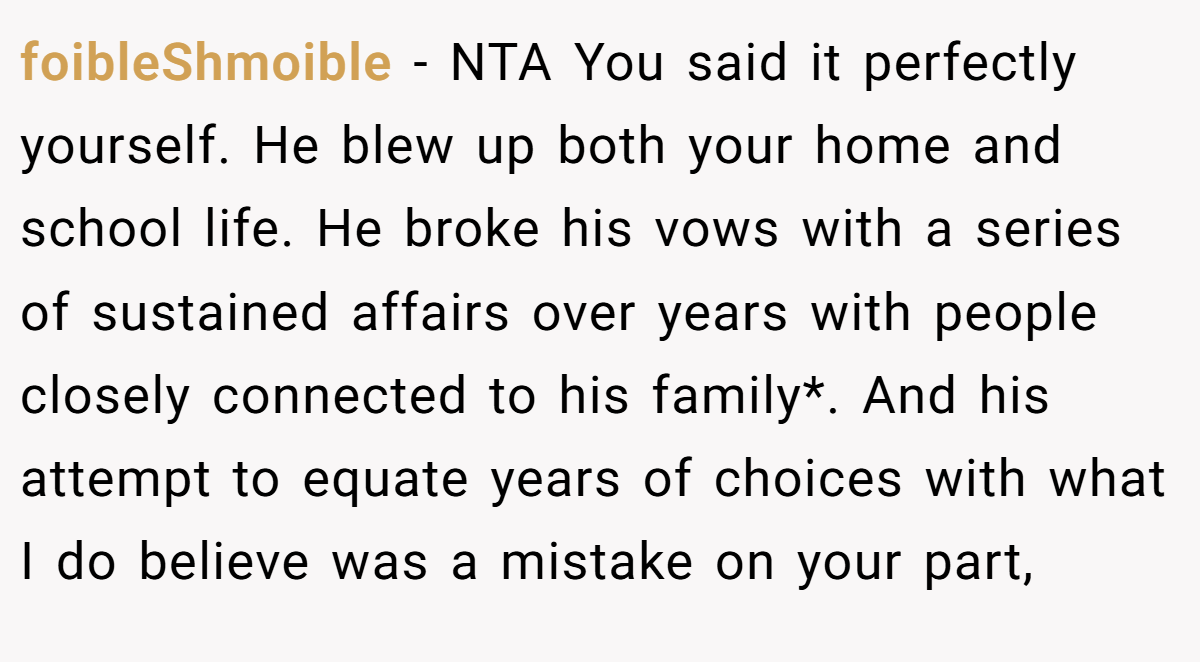 foibleShmoible − NTA You said it perfectly yourself. He blew up both your home and school life. He broke his vows with a series of sustained affairs over years with people closely connected to his family*. And his attempt to equate years of choices with what I do believe was a mistake on your part,