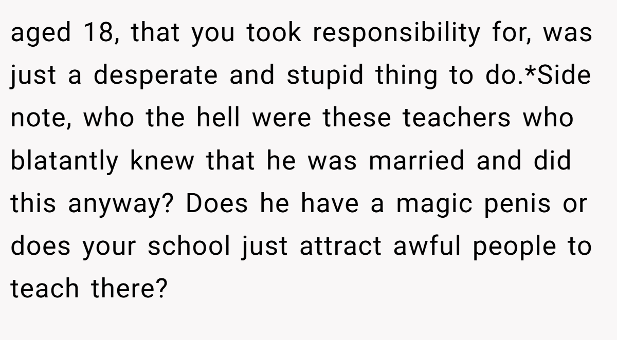 aged 18, that you took responsibility for, was just a desperate and stupid thing to do.*Side note, who the hell were these teachers who blatantly knew that he was married and did this anyway? Does he have a magic penis or does your school just attract awful people to teach there?