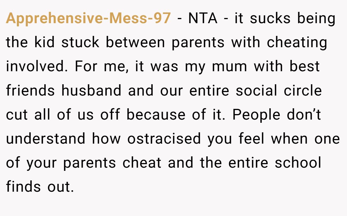 Apprehensive-Mess-97 − NTA - it sucks being the kid stuck between parents with cheating involved. For me, it was my mum with best friends husband and our entire social circle cut all of us off because of it. People don’t understand how ostracised you feel when one of your parents cheat and the entire school finds out.