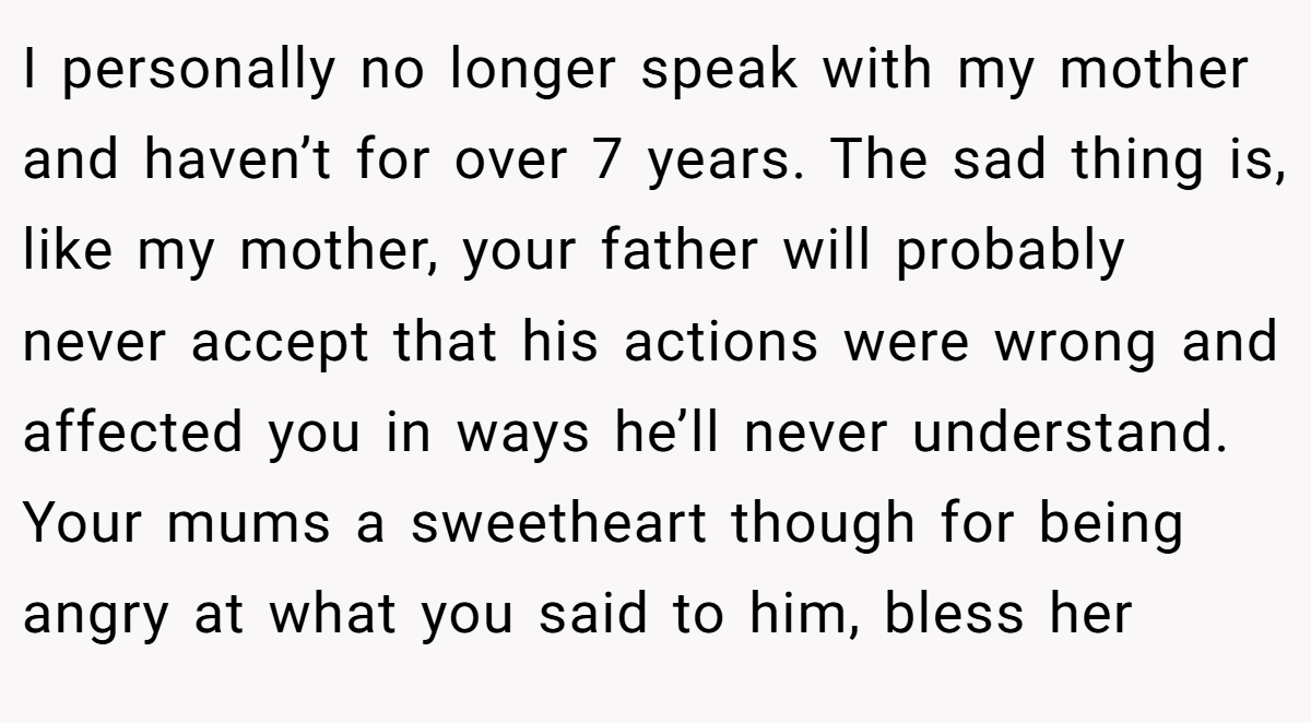 I personally no longer speak with my mother and haven’t for over 7 years. The sad thing is, like my mother, your father will probably never accept that his actions were wrong and affected you in ways he’ll never understand. Your mums a sweetheart though for being angry at what you said to him, bless her