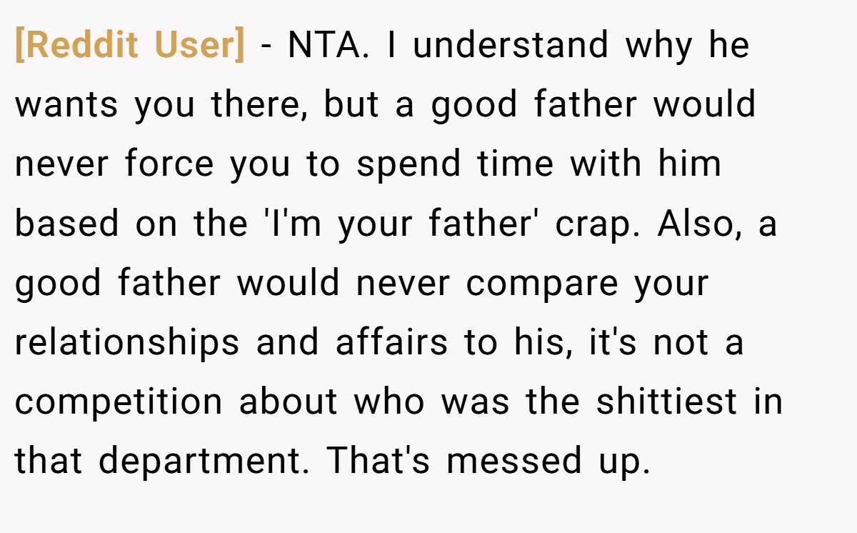 [Reddit User] − NTA. I understand why he wants you there, but a good father would never force you to spend time with him based on the 'I'm your father' crap. Also, a good father would never compare your relationships and affairs to his, it's not a competition about who was the shittiest in that department. That's messed up.