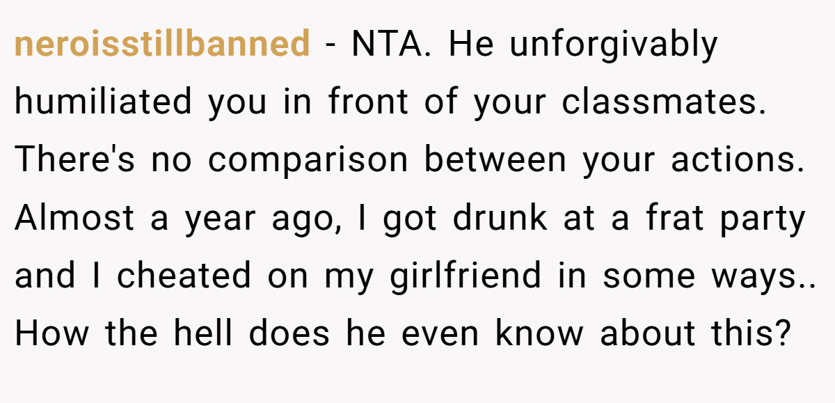 neroisstillbanned − NTA. He unforgivably humiliated you in front of your classmates. There's no comparison between your actions. Almost a year ago, I got drunk at a frat party and I cheated on my girlfriend in some ways.. How the hell does he even know about this?