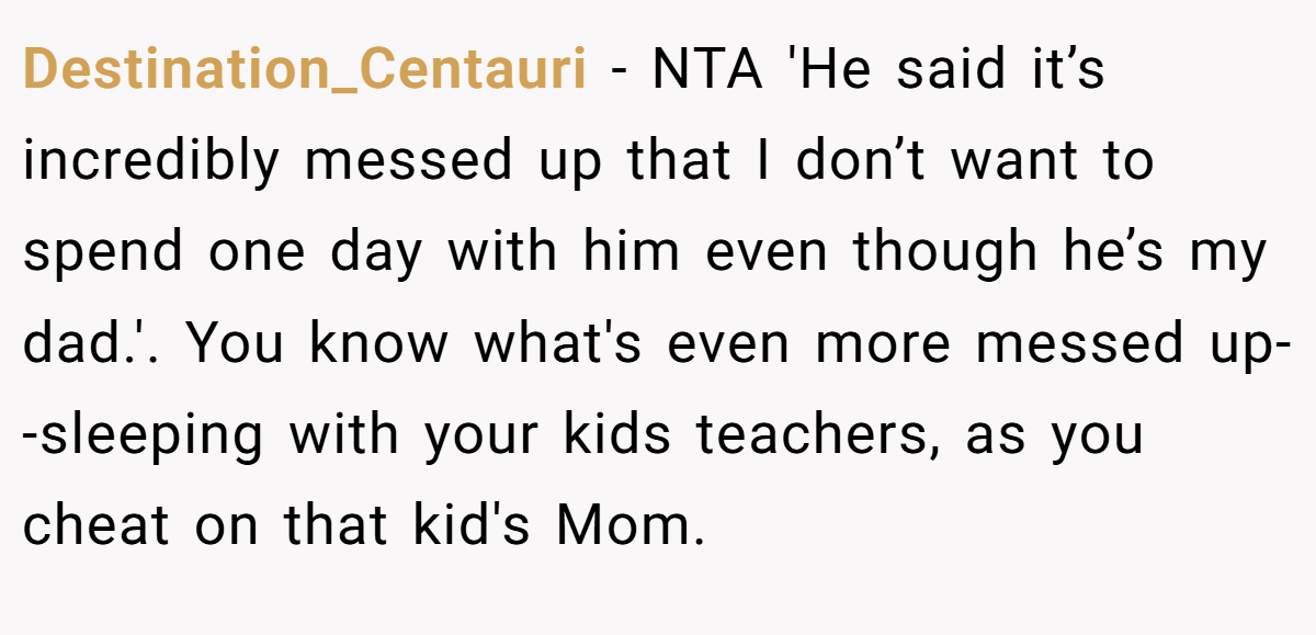 Destination_Centauri − NTA 'He said it’s incredibly messed up that I don’t want to spend one day with him even though he’s my dad.'. You know what's even more messed up--sleeping with your kids teachers, as you cheat on that kid's Mom.