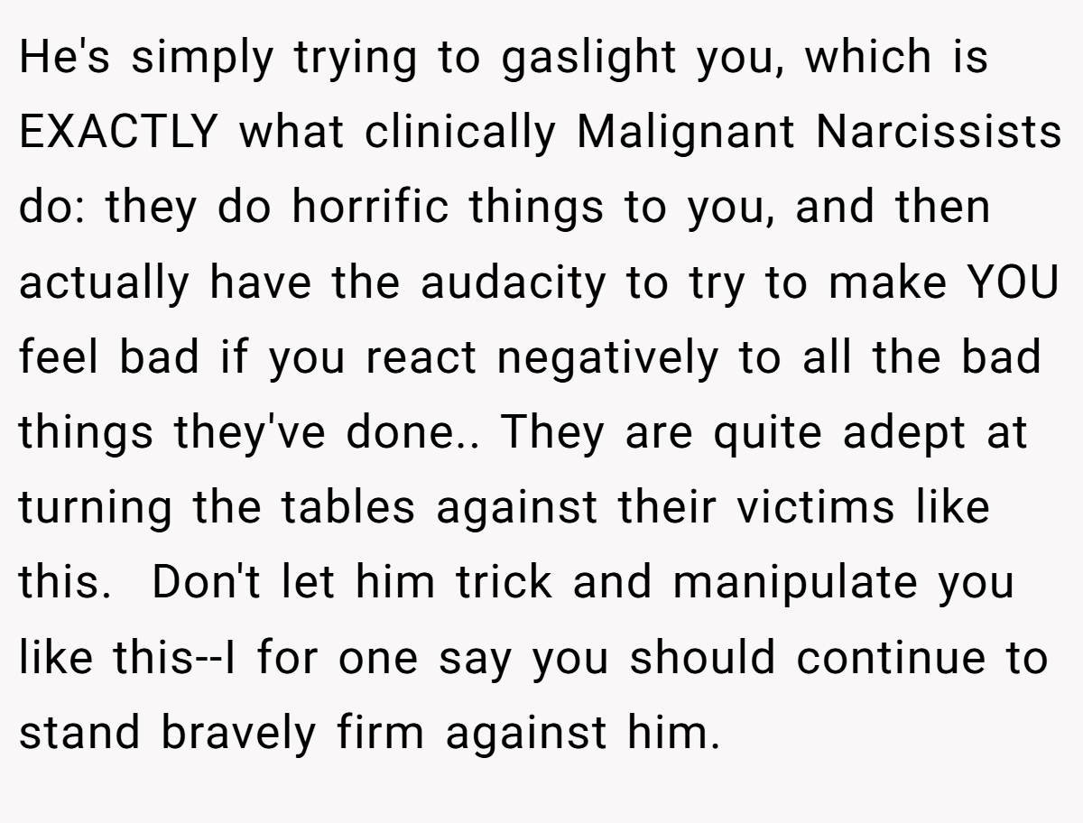 He's simply trying to gaslight you, which is EXACTLY what clinically Malignant Narcissists do: they do horrific things to you, and then actually have the audacity to try to make YOU feel bad if you react negatively to all the bad things they've done.. They are quite adept at turning the tables against their victims like this.  Don't let him trick and manipulate you like this--I for one say you should continue to stand bravely firm against him.