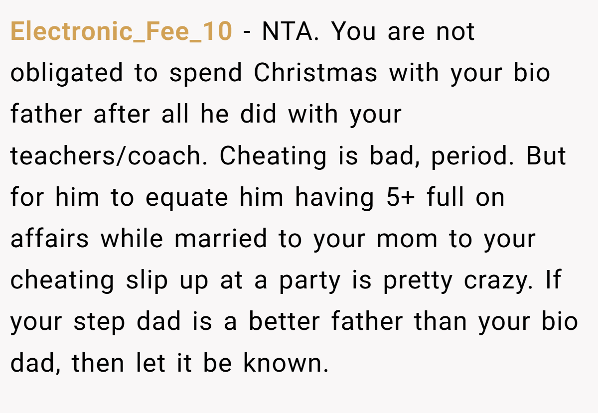 Electronic_Fee_10 − NTA. You are not obligated to spend Christmas with your bio father after all he did with your teachers/coach. Cheating is bad, period. But for him to equate him having 5+ full on affairs while married to your mom to your cheating slip up at a party is pretty crazy. If your step dad is a better father than your bio dad, then let it be known.