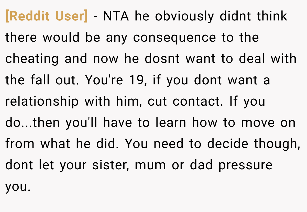 [Reddit User] − NTA he obviously didnt think there would be any consequence to the cheating and now he dosnt want to deal with the fall out. You're 19, if you dont want a relationship with him, cut contact. If you do...then you'll have to learn how to move on from what he did. You need to decide though, dont let your sister, mum or dad pressure you.
