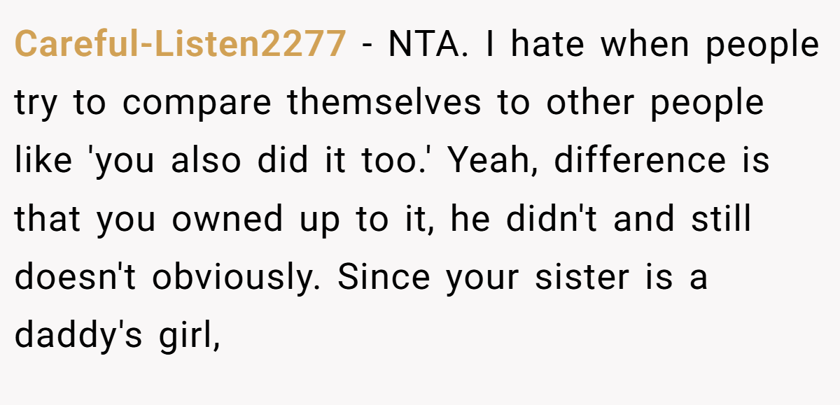 Careful-Listen2277 − NTA. I hate when people try to compare themselves to other people like 'you also did it too.' Yeah, difference is that you owned up to it, he didn't and still doesn't obviously. Since your sister is a daddy's girl,