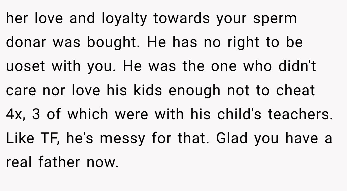 her love and loyalty towards your sperm donar was bought. He has no right to be uoset with you. He was the one who didn't care nor love his kids enough not to cheat 4x, 3 of which were with his child's teachers. Like TF, he's messy for that. Glad you have a real father now.
