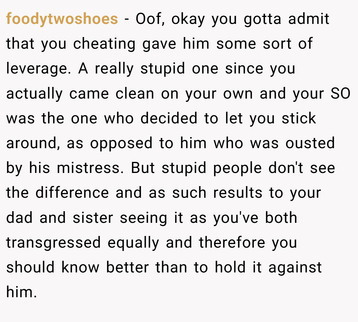 foodytwoshoes − Oof, okay you gotta admit that you cheating gave him some sort of leverage. A really stupid one since you actually came clean on your own and your SO was the one who decided to let you stick around, as opposed to him who was ousted by his mistress. But stupid people don't see the difference and as such results to your dad and sister seeing it as you've both transgressed equally and therefore you should know better than to hold it against him.