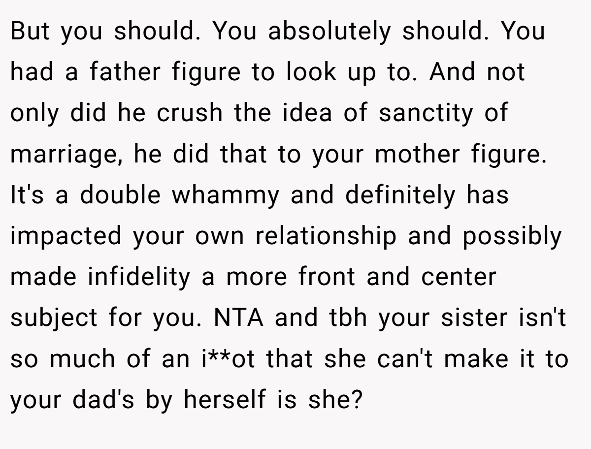 But you should. You absolutely should. You had a father figure to look up to. And not only did he crush the idea of sanctity of marriage, he did that to your mother figure. It's a double whammy and definitely has impacted your own relationship and possibly made infidelity a more front and center subject for you. NTA and tbh your sister isn't so much of an i**ot that she can't make it to your dad's by herself is she?
