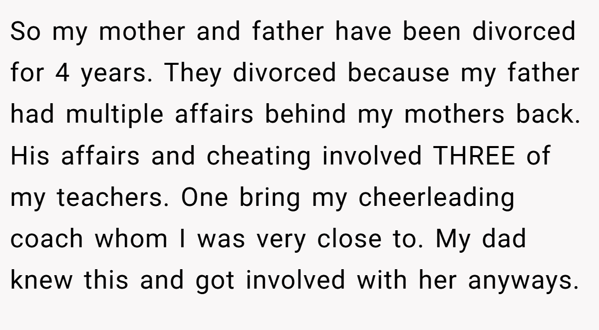 So my mother and father have been divorced for 4 years. They divorced because my father had multiple affairs behind my mothers back. His affairs and cheating involved THREE of my teachers. One bring my cheerleading coach whom I was very close to. My dad knew this and got involved with her anyways.