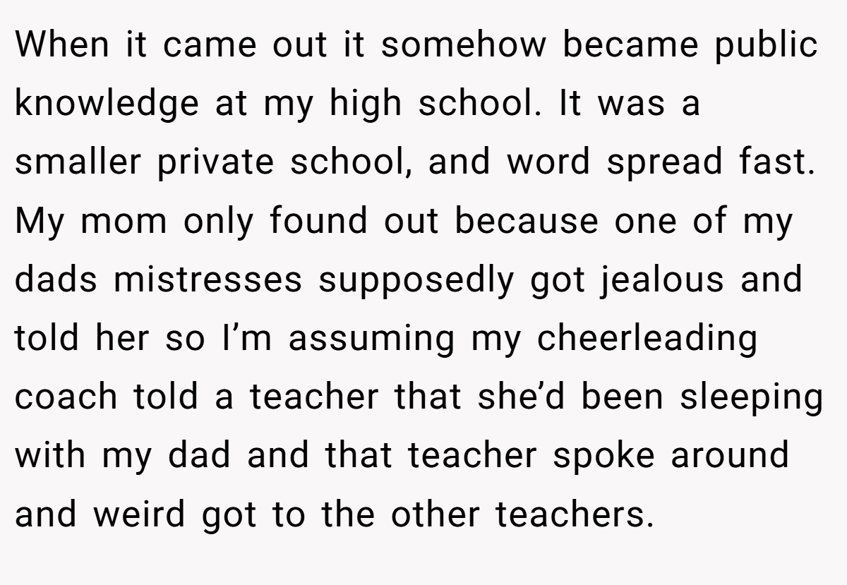 When it came out it somehow became public knowledge at my high school. It was a smaller private school, and word spread fast. My mom only found out because one of my dads mistresses supposedly got jealous and told her so I’m assuming my cheerleading coach told a teacher that she’d been sleeping with my dad and that teacher spoke around and weird got to the other teachers.