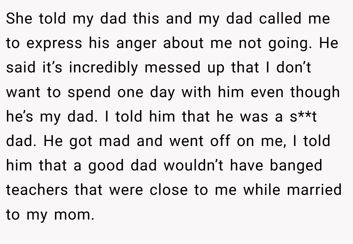She told my dad this and my dad called me to express his anger about me not going. He said it’s incredibly messed up that I don’t want to spend one day with him even though he’s my dad. I told him that he was a s**t dad. He got mad and went off on me, I told him that a good dad wouldn’t have banged teachers that were close to me while married to my mom.