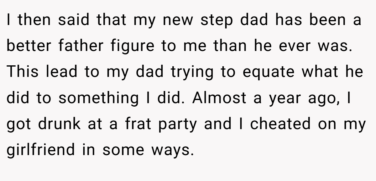 I then said that my new step dad has been a better father figure to me than he ever was. This lead to my dad trying to equate what he did to something I did. Almost a year ago, I got drunk at a frat party and I cheated on my girlfriend in some ways.