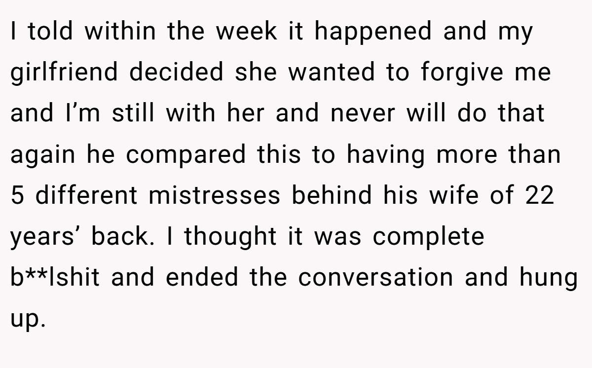 I told within the week it happened and my girlfriend decided she wanted to forgive me and I’m still with her and never will do that again he compared this to having more than 5 different mistresses behind his wife of 22 years’ back. I thought it was complete b**lshit and ended the conversation and hung up.